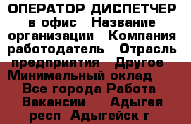 ОПЕРАТОР-ДИСПЕТЧЕР в офис › Название организации ­ Компания-работодатель › Отрасль предприятия ­ Другое › Минимальный оклад ­ 1 - Все города Работа » Вакансии   . Адыгея респ.,Адыгейск г.